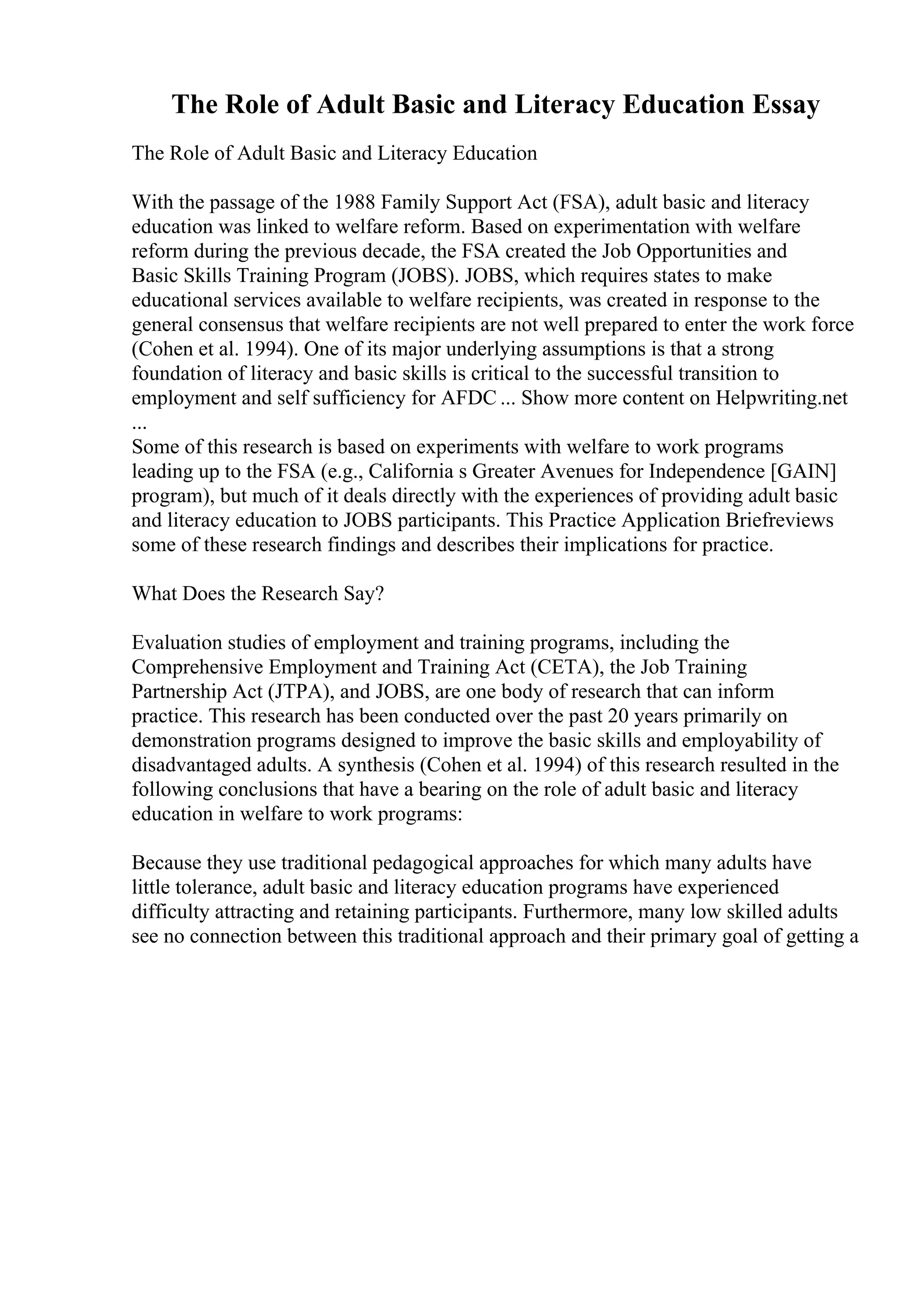 The Role of Adult Basic and Literacy Education Essay
The Role of Adult Basic and Literacy Education
With the passage of the 1988 Family Support Act (FSA), adult basic and literacy
education was linked to welfare reform. Based on experimentation with welfare
reform during the previous decade, the FSA created the Job Opportunities and
Basic Skills Training Program (JOBS). JOBS, which requires states to make
educational services available to welfare recipients, was created in response to the
general consensus that welfare recipients are not well prepared to enter the work force
(Cohen et al. 1994). One of its major underlying assumptions is that a strong
foundation of literacy and basic skills is critical to the successful transition to
employment and self sufficiency for AFDC ... Show more content on Helpwriting.net
...
Some of this research is based on experiments with welfare to work programs
leading up to the FSA (e.g., California s Greater Avenues for Independence [GAIN]
program), but much of it deals directly with the experiences of providing adult basic
and literacy education to JOBS participants. This Practice Application Briefreviews
some of these research findings and describes their implications for practice.
What Does the Research Say?
Evaluation studies of employment and training programs, including the
Comprehensive Employment and Training Act (CETA), the Job Training
Partnership Act (JTPA), and JOBS, are one body of research that can inform
practice. This research has been conducted over the past 20 years primarily on
demonstration programs designed to improve the basic skills and employability of
disadvantaged adults. A synthesis (Cohen et al. 1994) of this research resulted in the
following conclusions that have a bearing on the role of adult basic and literacy
education in welfare to work programs:
Because they use traditional pedagogical approaches for which many adults have
little tolerance, adult basic and literacy education programs have experienced
difficulty attracting and retaining participants. Furthermore, many low skilled adults
see no connection between this traditional approach and their primary goal of getting a
 