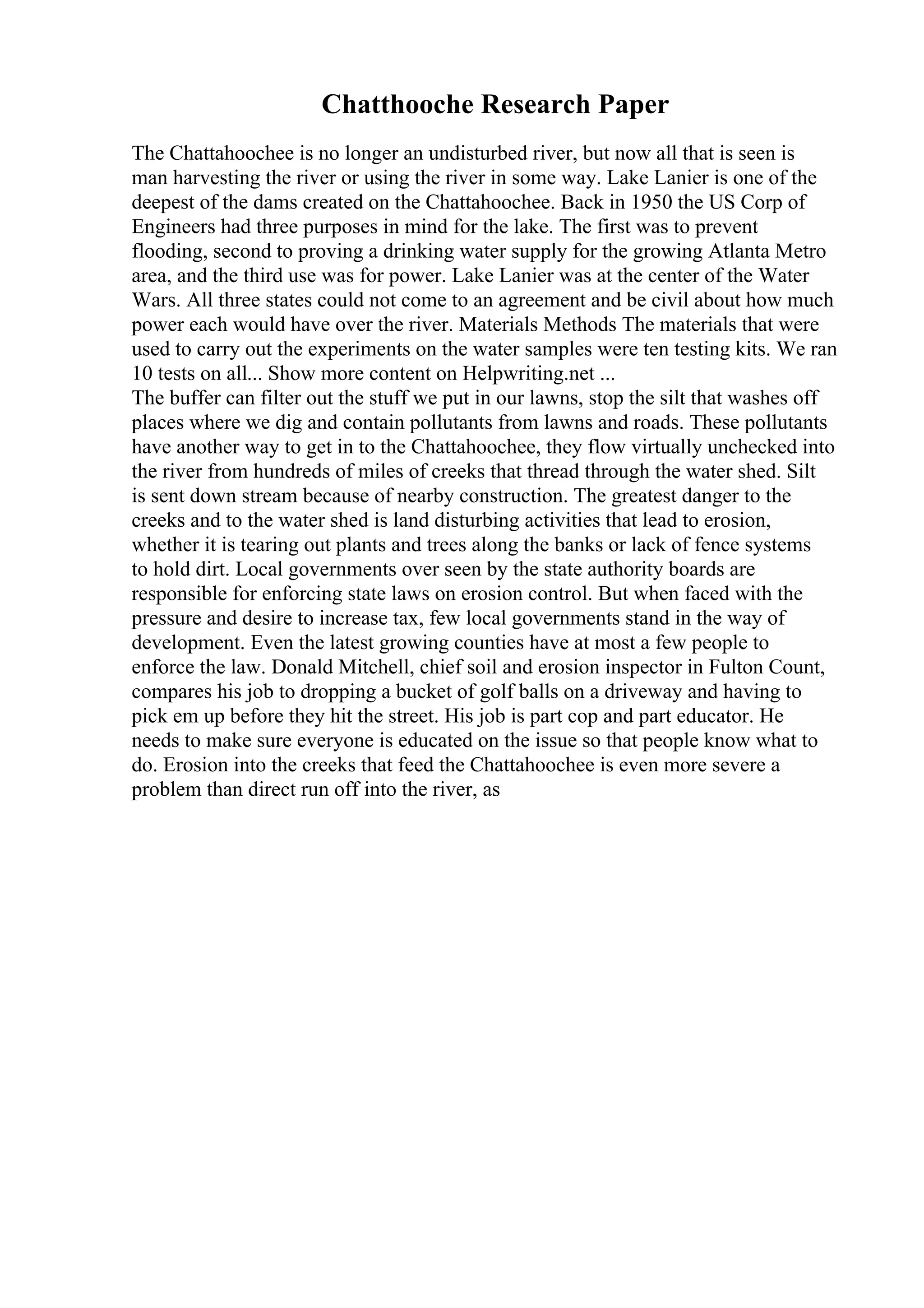 Chatthooche Research Paper
The Chattahoochee is no longer an undisturbed river, but now all that is seen is
man harvesting the river or using the river in some way. Lake Lanier is one of the
deepest of the dams created on the Chattahoochee. Back in 1950 the US Corp of
Engineers had three purposes in mind for the lake. The first was to prevent
flooding, second to proving a drinking water supply for the growing Atlanta Metro
area, and the third use was for power. Lake Lanier was at the center of the Water
Wars. All three states could not come to an agreement and be civil about how much
power each would have over the river. Materials Methods The materials that were
used to carry out the experiments on the water samples were ten testing kits. We ran
10 tests on all... Show more content on Helpwriting.net ...
The buffer can filter out the stuff we put in our lawns, stop the silt that washes off
places where we dig and contain pollutants from lawns and roads. These pollutants
have another way to get in to the Chattahoochee, they flow virtually unchecked into
the river from hundreds of miles of creeks that thread through the water shed. Silt
is sent down stream because of nearby construction. The greatest danger to the
creeks and to the water shed is land disturbing activities that lead to erosion,
whether it is tearing out plants and trees along the banks or lack of fence systems
to hold dirt. Local governments over seen by the state authority boards are
responsible for enforcing state laws on erosion control. But when faced with the
pressure and desire to increase tax, few local governments stand in the way of
development. Even the latest growing counties have at most a few people to
enforce the law. Donald Mitchell, chief soil and erosion inspector in Fulton Count,
compares his job to dropping a bucket of golf balls on a driveway and having to
pick em up before they hit the street. His job is part cop and part educator. He
needs to make sure everyone is educated on the issue so that people know what to
do. Erosion into the creeks that feed the Chattahoochee is even more severe a
problem than direct run off into the river, as
 