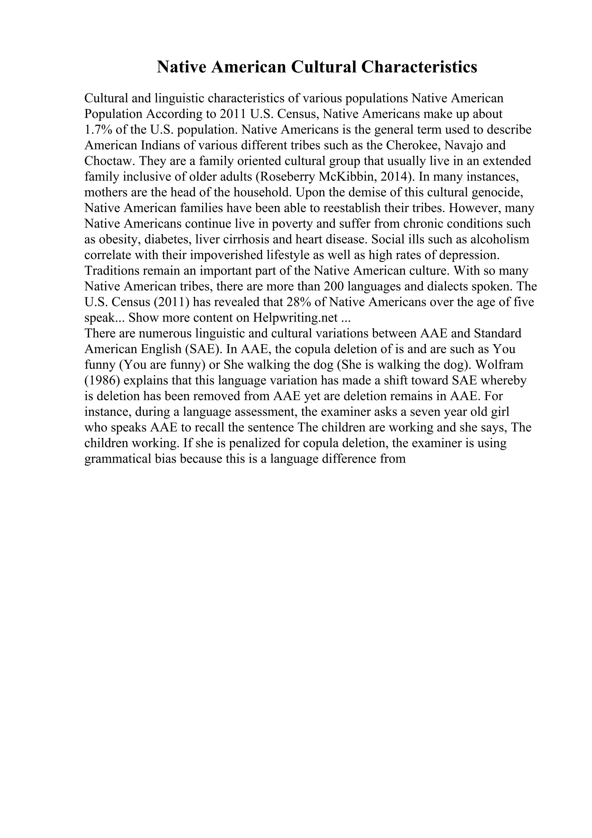 Native American Cultural Characteristics
Cultural and linguistic characteristics of various populations Native American
Population According to 2011 U.S. Census, Native Americans make up about
1.7% of the U.S. population. Native Americans is the general term used to describe
American Indians of various different tribes such as the Cherokee, Navajo and
Choctaw. They are a family oriented cultural group that usually live in an extended
family inclusive of older adults (Roseberry McKibbin, 2014). In many instances,
mothers are the head of the household. Upon the demise of this cultural genocide,
Native American families have been able to reestablish their tribes. However, many
Native Americans continue live in poverty and suffer from chronic conditions such
as obesity, diabetes, liver cirrhosis and heart disease. Social ills such as alcoholism
correlate with their impoverished lifestyle as well as high rates of depression.
Traditions remain an important part of the Native American culture. With so many
Native American tribes, there are more than 200 languages and dialects spoken. The
U.S. Census (2011) has revealed that 28% of Native Americans over the age of five
speak... Show more content on Helpwriting.net ...
There are numerous linguistic and cultural variations between AAE and Standard
American English (SAE). In AAE, the copula deletion of is and are such as You
funny (You are funny) or She walking the dog (She is walking the dog). Wolfram
(1986) explains that this language variation has made a shift toward SAE whereby
is deletion has been removed from AAE yet are deletion remains in AAE. For
instance, during a language assessment, the examiner asks a seven year old girl
who speaks AAE to recall the sentence The children are working and she says, The
children working. If she is penalized for copula deletion, the examiner is using
grammatical bias because this is a language difference from
 