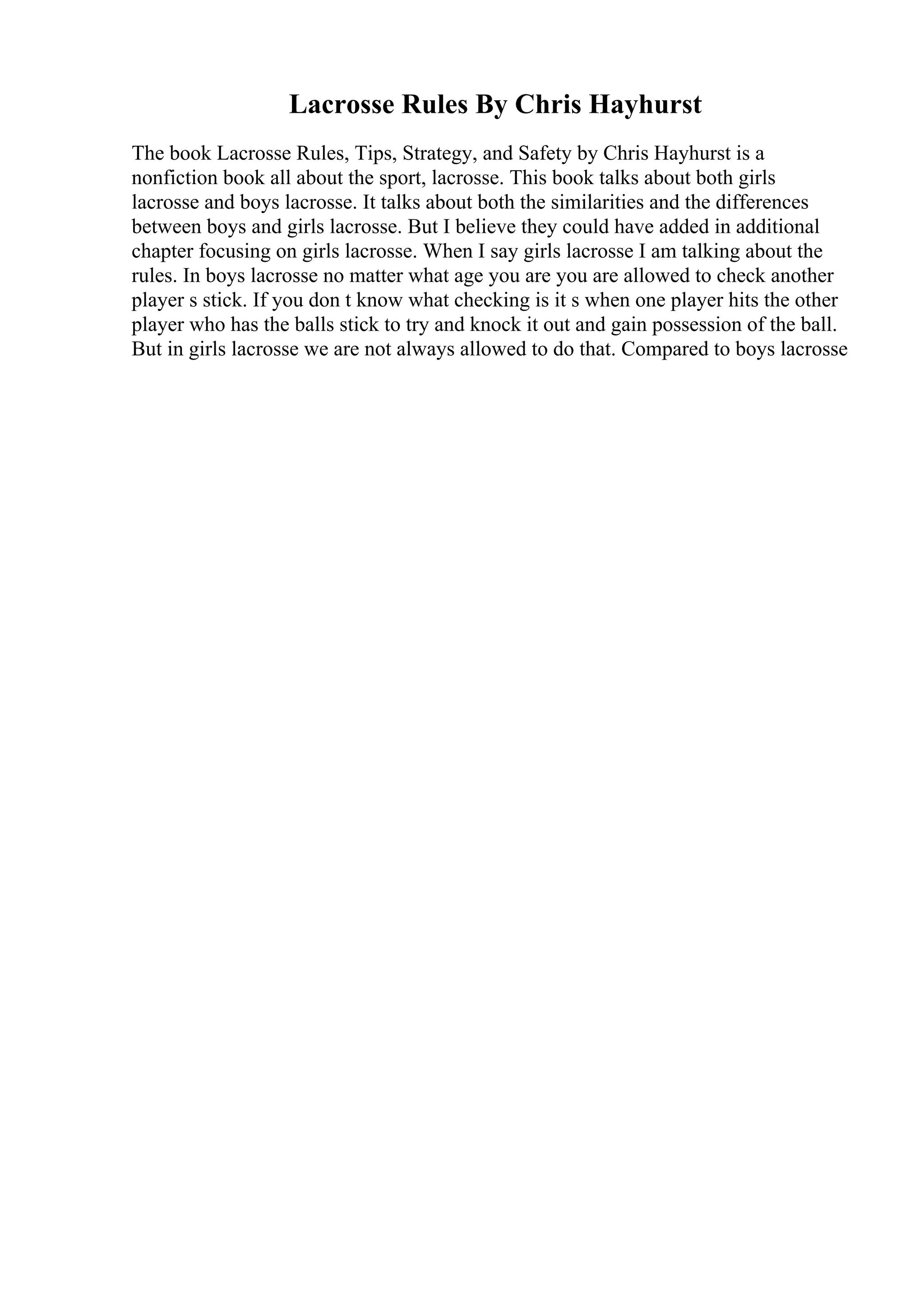 Lacrosse Rules By Chris Hayhurst
The book Lacrosse Rules, Tips, Strategy, and Safety by Chris Hayhurst is a
nonfiction book all about the sport, lacrosse. This book talks about both girls
lacrosse and boys lacrosse. It talks about both the similarities and the differences
between boys and girls lacrosse. But I believe they could have added in additional
chapter focusing on girls lacrosse. When I say girls lacrosse I am talking about the
rules. In boys lacrosse no matter what age you are you are allowed to check another
player s stick. If you don t know what checking is it s when one player hits the other
player who has the balls stick to try and knock it out and gain possession of the ball.
But in girls lacrosse we are not always allowed to do that. Compared to boys lacrosse
 