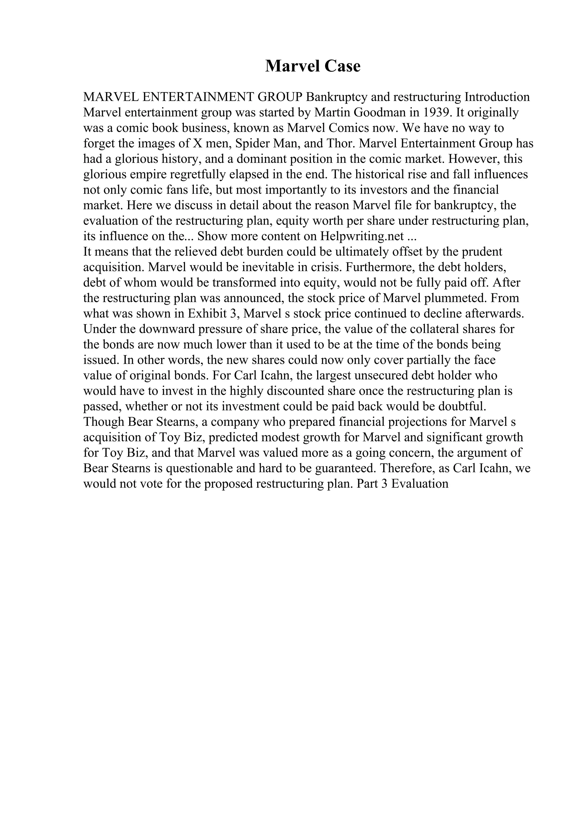 Marvel Case
MARVEL ENTERTAINMENT GROUP Bankruptcy and restructuring Introduction
Marvel entertainment group was started by Martin Goodman in 1939. It originally
was a comic book business, known as Marvel Comics now. We have no way to
forget the images of X men, Spider Man, and Thor. Marvel Entertainment Group has
had a glorious history, and a dominant position in the comic market. However, this
glorious empire regretfully elapsed in the end. The historical rise and fall influences
not only comic fans life, but most importantly to its investors and the financial
market. Here we discuss in detail about the reason Marvel file for bankruptcy, the
evaluation of the restructuring plan, equity worth per share under restructuring plan,
its influence on the... Show more content on Helpwriting.net ...
It means that the relieved debt burden could be ultimately offset by the prudent
acquisition. Marvel would be inevitable in crisis. Furthermore, the debt holders,
debt of whom would be transformed into equity, would not be fully paid off. After
the restructuring plan was announced, the stock price of Marvel plummeted. From
what was shown in Exhibit 3, Marvel s stock price continued to decline afterwards.
Under the downward pressure of share price, the value of the collateral shares for
the bonds are now much lower than it used to be at the time of the bonds being
issued. In other words, the new shares could now only cover partially the face
value of original bonds. For Carl Icahn, the largest unsecured debt holder who
would have to invest in the highly discounted share once the restructuring plan is
passed, whether or not its investment could be paid back would be doubtful.
Though Bear Stearns, a company who prepared financial projections for Marvel s
acquisition of Toy Biz, predicted modest growth for Marvel and significant growth
for Toy Biz, and that Marvel was valued more as a going concern, the argument of
Bear Stearns is questionable and hard to be guaranteed. Therefore, as Carl Icahn, we
would not vote for the proposed restructuring plan. Part 3 Evaluation
 