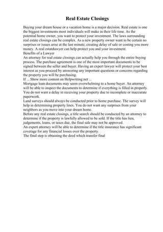 Real Estate Closings
Buying your dream house or a vacation home is a major decision. Real estate is one
the biggest investments most individuals will make in their life time. As the
potential home owner, you want to protect your investment. The laws surrounding
real estate closings can be complex. As a new property owner want to be certain no
surprises or issues arise at the last minute; creating delay of sale or costing you more
money. A real estatelawyer can help protect you and your investment.
Benefits of a Lawyer
An attorney for real estate closings can actually help you through the entire buying
process. The purchase agreement is one of the most important documents to be
signed between the seller and buyer. Having an expert lawyer will protect your best
interest as you proceed by answering any important questions or concerns regarding
the property you will be purchasing.
If ... Show more content on Helpwriting.net ...
Mortgage loan documents may seem overwhelming to a home buyer. An attorney
will be able to inspect the documents to determine if everything is filled in properly.
You do not want a delay in receiving your property due to incomplete or inaccurate
paperwork.
Land surveys should always be conducted prior to home purchase. The survey will
help in determining property lines. You do not want any surprises from your
neighbors as you move into your dream home.
Before any real estate closings, a title search should be conducted by an attorney to
determine if the property is lawfully allowed to be sold. If the title has lien,
judgements, loans, or taxes due, the final sale may not be approved.
An expert attorney will be able to determine if the title insurance has significant
coverage for any financial losses over the property.
The final step is obtaining the deed which transfer final
 
