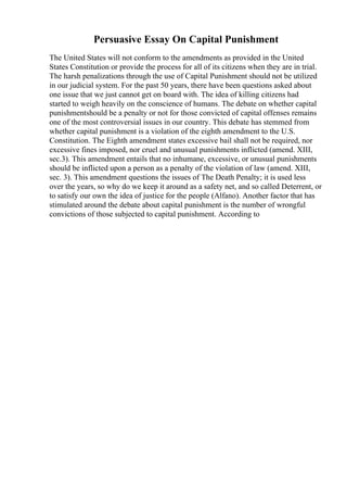 Persuasive Essay On Capital Punishment
The United States will not conform to the amendments as provided in the United
States Constitution or provide the process for all of its citizens when they are in trial.
The harsh penalizations through the use of Capital Punishment should not be utilized
in our judicial system. For the past 50 years, there have been questions asked about
one issue that we just cannot get on board with. The idea of killing citizens had
started to weigh heavily on the conscience of humans. The debate on whether capital
punishmentshould be a penalty or not for those convicted of capital offenses remains
one of the most controversial issues in our country. This debate has stemmed from
whether capital punishment is a violation of the eighth amendment to the U.S.
Constitution. The Eighth amendment states excessive bail shall not be required, nor
excessive fines imposed, nor cruel and unusual punishments inflicted (amend. XIII,
sec.3). This amendment entails that no inhumane, excessive, or unusual punishments
should be inflicted upon a person as a penalty of the violation of law (amend. XIII,
sec. 3). This amendment questions the issues of The Death Penalty; it is used less
over the years, so why do we keep it around as a safety net, and so called Deterrent, or
to satisfy our own the idea of justice for the people (Alfano). Another factor that has
stimulated around the debate about capital punishment is the number of wrongful
convictions of those subjected to capital punishment. According to
 