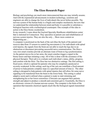 The Ekso Research Paper
Biology and psychology are much more interconnected than one may initially assume.
And with the exponential advancements in modern technology, scientists and
engineers are able to change the lives of individuals like never before possible. The
nervous system of the human body is a fragile and complex mechanism, but now that
we understand the relationship between mind and body it is possible to substitute a
biological function with a technological counterpart. One example of this idea in
action is the Ekso bionic exoskeleton.
In my research, I came about the Gaylord Specialty Healthcare rehabilitation center
that is stationed in Connecticut. They specialize in patient care and rehabilitation of
nervous system injuries. They are also the only ... Show more content on
Helpwriting.net ...
A computer is positioned on the back of the suit (thus the back of the patient) and
receives data from 15 sensors to control leg movements (). For individuals with spinal
cord injuries, the signals from the brain are not able to reach the legs due to an
obstruction or disconnect preventing successful nerve communication. The Ekso s
very own smart crutches provide an alternate route of brain to leg synchronization.
As the patient moves his or her arms, the smart crutches trigger a signal in the
bionic knees and hips initiating a step. All of this is done with the assistance of the
physical therapist. Their job is to evaluate each individual s status, ability, progress,
and comfort with the Ekso. The Ekso has two distinctive settings. The first setting is
fixed assist, which is optimal for patients who may be completely paralyzed or
severely weakened. In this setting, each leg of the suit can contribute a fixed amount
of power to help patients complete steps in a specified amount of time () . The other
setting is designed to help patients with spinal injuries that still allow for some nerve
signaling to be transferred from the brain to the lower body. This setting is called
adaptive assist and is utilized when a patient is ready to start retraining and
strengthening his or her lower extremities. Clinicians can augment their patients
strength and adjust to produce a smooth and consistent gait (). Essentially, the Ekso is
an electronic version of a human nervous system. The computer is the brain of the
operation that transmits electrical signals much like the biological signals transmitted
in
 
