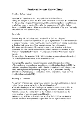 President Herbert Hoover Essay
President Herbert Hoover
Herbert Clark Hoover was the 31st president of the United States.
During his first year in office the Wall Street crash of 1929 occurred. He was blamed
for the resulting collapse of the economy, and his unpopular policies brought an end
to a brilliant career in public office. After the inauguration of Franklin Delano
Roosevelt in 1933, however, Hoover remained a leading critic of the New Deal and a
spokesman for the Republican party.
Early Life
Born on Aug. 10, 1874, the son of a blacksmith in the Iowa village of
West Branch, Hoover was orphaned at the age of eight and sent to live with an uncle
in Oregon. The uncle became wealthy, enabling Hoover to study mining engineering
at Stanford University; he ... Show more content on Helpwriting.net ...
This was a special wartime office, created to encourage American agricultural
production and food conservation and to coordinate a rational distribution of food.
When the war ended in November 1918, President Woodrow Wilson sent Hoover
back to
Europe to direct the American Relief Administration, an agency intended to relieve
the suffering in Europe caused by the war s destruction.
Hoover s public reputation was enormous as a result of his activities in these
offices, and some persons looked upon him as a presidential candidate in 1920. He
had never participated in partisan politics, but he did declare himself a Republican
while refusing to seek the presidency that year. In 1921, Warren G. Harding
appointed Hoover secretary of commerce, a post he held until he began his own
presidential campaign in 1928.
Secretary of Commerce
As secretary of commerce, Hoover made his most important contributions to public
policy. He was so able and active in the administrations of
Warren G. Harding and Calvin Coolidge that observers often referred to him as
secretary for domestic affairs. Hoover directly confronted a dilemma central to
American values: the conflict between the tradition of individualism and the
impersonalism of large corporations and big cities.
Hoover deeply believed in the traditional worth of the individual, the value of
personal initiative, the rights of self expression, and the legacy of freedom of
 