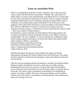 Essay on Australian Wine
Wine it is a fundamental component of many Australian s day to day life, being
closely related with both business and pleasure. Whether it be a quiet drink on a
Friday night to a career in wine manufacturing, wine affects the lives of many daily.
Not only does wine affect the individuals of Australia, it forms a lucrative industry,
employing 28000 people in both winemaking and grape growing (2006 Census of
Australia), with Australia being ranked consistently as one of the top ten wine
producers in the world. Wine production is a growing industry, with exports totalling
$2.87 billion in 2006 2007 an increase of 4.4 percent over the previous year.
Annually, Australia produces 1.4 billion litres of wine (Australian Government, 2010).
... Show more content on Helpwriting.net ...
Fermentation is a process that has two distinct phases, these being; primary and
secondary fermentation. Primary fermentation focuses on the addition of yeast to
crushed grapes. The yeasts multiply, via asexual reproduction, enabling the sugars
found in grapes; glucose and fructose, to convert into ethanol and carbon dioxide
(author unknown, 2005), as seen below:
Glucoseпѓ Ethanol+Carbon Dioxide+Energy
C6H12O6пѓ 2CH3CH2OH+2CO2+Energy
Figure 2: equation for the fermentation process
Author Unknown, 2010
Therefore the greater the amount of sugar added to the grape juice (before
fermentation), the greater the alcohol content at the end of the process. The carbon
dioxide produced is released into the atmosphere, whereas the ethanol is harnessed
into the mixture.
After the wine has undergone primary fermentation, secondary fermentation begins.
During secondary fermentation, the wine is sealed into an air tight container,
prohibiting the entry of any new sources of oxygen. This stage of fermentation
occurs much more slowly and allows the wine to further improve its general flavour
and aroma. This allows yeast to concentrate on fermenting over reproducing as
oxygen is no longer available. The yeasts will stop fermenting, once the alcohol
content of the wine reaches a concentration of fourteen percent. This is because the
yeasts can no longer survive in
 