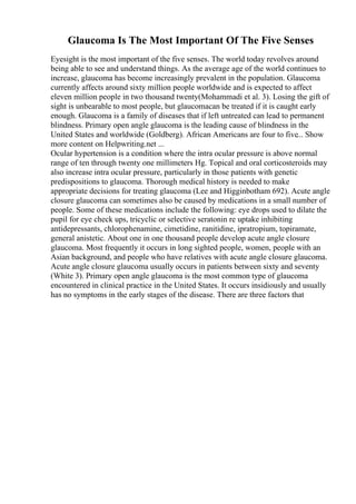 Glaucoma Is The Most Important Of The Five Senses
Eyesight is the most important of the five senses. The world today revolves around
being able to see and understand things. As the average age of the world continues to
increase, glaucoma has become increasingly prevalent in the population. Glaucoma
currently affects around sixty million people worldwide and is expected to affect
eleven million people in two thousand twenty(Mohammadi et al. 3). Losing the gift of
sight is unbearable to most people, but glaucomacan be treated if it is caught early
enough. Glaucoma is a family of diseases that if left untreated can lead to permanent
blindness. Primary open angle glaucoma is the leading cause of blindness in the
United States and worldwide (Goldberg). African Americans are four to five... Show
more content on Helpwriting.net ...
Ocular hypertension is a condition where the intra ocular pressure is above normal
range of ten through twenty one millimeters Hg. Topical and oral corticosteroids may
also increase intra ocular pressure, particularly in those patients with genetic
predispositions to glaucoma. Thorough medical history is needed to make
appropriate decisions for treating glaucoma (Lee and Higginbotham 692). Acute angle
closure glaucoma can sometimes also be caused by medications in a small number of
people. Some of these medications include the following: eye drops used to dilate the
pupil for eye check ups, tricyclic or selective seratonin re uptake inhibiting
antidepressants, chlorophenamine, cimetidine, ranitidine, ipratropium, topiramate,
general anistetic. About one in one thousand people develop acute angle closure
glaucoma. Most frequently it occurs in long sighted people, women, people with an
Asian background, and people who have relatives with acute angle closure glaucoma.
Acute angle closure glaucoma usually occurs in patients between sixty and seventy
(White 3). Primary open angle glaucoma is the most common type of glaucoma
encountered in clinical practice in the United States. It occurs insidiously and usually
has no symptoms in the early stages of the disease. There are three factors that
 