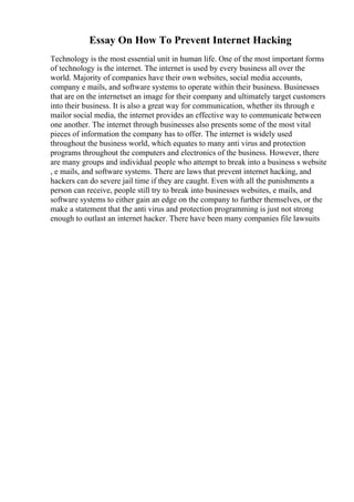 Essay On How To Prevent Internet Hacking
Technology is the most essential unit in human life. One of the most important forms
of technology is the internet. The internet is used by every business all over the
world. Majority of companies have their own websites, social media accounts,
company e mails, and software systems to operate within their business. Businesses
that are on the internetset an image for their company and ultimately target customers
into their business. It is also a great way for communication, whether its through e
mailor social media, the internet provides an effective way to communicate between
one another. The internet through businesses also presents some of the most vital
pieces of information the company has to offer. The internet is widely used
throughout the business world, which equates to many anti virus and protection
programs throughout the computers and electronics of the business. However, there
are many groups and individual people who attempt to break into a business s website
, e mails, and software systems. There are laws that prevent internet hacking, and
hackers can do severe jail time if they are caught. Even with all the punishments a
person can receive, people still try to break into businesses websites, e mails, and
software systems to either gain an edge on the company to further themselves, or the
make a statement that the anti virus and protection programming is just not strong
enough to outlast an internet hacker. There have been many companies file lawsuits
 