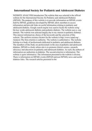 International Society for Pediatric and Adolescent Diabetes
WEBSITE ANALYSIS Introduction The website that was selected is the official
website for the International Society for Pediatric and Adolescent Diabetes
(ISPAD). The purpose of this website is to provide information on ISPAD, events
held by ISPAD, guidelines developed by ISPAD, allow members to access
information and provide links on useful information relating to pediatric and
adolescent diabetes. Google search engine was used to locate the website using
the key words adolescent diabetes and pediatric diabetes. The website uses a .org
domain. The website was selected largely due to my interest in pediatric diabetes.
This interest informed my choice of the keywords and the selection of this
website. The uniform resource locator for the website is http://www.ispad.org/ .
Analysis The first criterion is authority. The website is authoritative. The website
belongs to a body of professionals dedicated to pediatric and adolescent diabetes.
The members of this body are professionals in the area of pediatric and adolescent
diabetes. ISPAD is a body whose aim is to promote clinical science, research,
advocacy and education on pediatric and adolescent diabetes. As such, the authors of
information are authorities in diabetes. The second criterion is information. The
website is quite informative. The information presented in the website is diverse.
There is information on ISPAD, events (ISPAD and non ISPAD), news and useful
diabetes links. The research articles presented in the
 