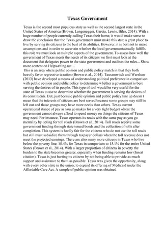 Texas Government
Texas is the second most populous state as well as the second largest state in the
United States of America (Brown, Langenegger, Garcia, Lewis, Biles, 2014). With a
huge number of people currently calling Texas their home, it would make sense to
draw the conclusion that the Texas government must make this state a great place to
live by serving its citizens to the best of its abilities. However, it is best not to make
assumptions and in order to ascertain whether the local governmentactually fulfills
this role we must look at multiple aspects of the government. To assess how well the
government of Texas meets the needs of its citizens we first must look at the
document that delegates power to the state government and outlines the rules... Show
more content on Helpwriting.net ...
This is an area where public opinion and public policy match in that they both
heavily favor regressive taxation (Brown et al., 2014). Tausanovitch and Warshaw
(2013) have developed a means of understanding political preference in comparison
with public opinion and public policy to determine whether a government is best
serving the desires of its people. This type of tool would be very useful for the
state of Texas to use to determine whether the government is serving the desires of
its constituents. But, just because public opinion and public policy line up doesn t
mean that the interests of citizens are best served because some groups may still be
left out and those groups may have more needs than others. Texas current
operational stance of pay as you go makes for a very tight budget where the
government cannot always afford to spend money on things the citizens of Texas
may need. For instance, Texas operates its roads with the same pay as you go
mentality by opting for toll roads (Brown et al., 2014). Toll roads receive some
government funding through state issued bonds and the collection of tolls after
completion. This system is hardly fair for the citizens who do not use the toll roads
but still must subsidize them through taxpayer dollars when the toll revenue does not
meet the projected earnings. There are also many more citizens in Texas who live
below the poverty line, 18.4% for Texas in comparison to 15.1% for the entire United
States (Brown et al., 2014). With a larger proportion of citizens in poverty the
burden to the state becomes greater, especially when funding remains low (Insert
citation). Texas is just hurting its citizens by not being able to provide as much
support and assistance to them as possible. Texas was given the opportunity, along
with every other state in the union, to expand its offering of Medicaid under the
Affordable Care Act. A sample of public opinion was obtained
 