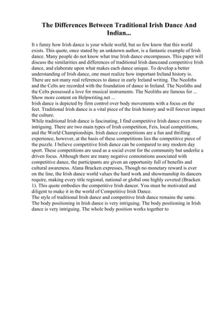 The Differences Between Traditional Irish Dance And
Indian...
It s funny how Irish dance is your whole world, but so few know that this world
exists. This quote, once stated by an unknown author, is a fantastic example of Irish
dance. Many people do not know what true Irish dance encompasses. This paper will
discuss the similarities and differences of traditional Irish danceand competitive Irish
dance, and elaborate upon what makes each dance unique. To develop a better
understanding of Irish dance, one must realize how important Ireland history is.
There are not many real references to dance in early Ireland writing. The Neoliths
and the Celts are recorded with the foundation of dance in Ireland. The Neoliths and
the Celts possessed a love for musical instruments. The Neoliths are famous for ...
Show more content on Helpwriting.net ...
Irish dance is depicted by firm control over body movements with a focus on the
feet. Traditional Irish dance is a vital piece of the Irish history and will forever impact
the culture.
While traditional Irish dance is fascinating, I find competitive Irish dance even more
intriguing. There are two main types of Irish competition, Feis, local competitions,
and the World Championships. Irish dance competitions are a fun and thrilling
experience, however, at the basis of these competitions lies the competitive piece of
the puzzle. I believe competitive Irish dance can be compared to any modern day
sport. These competitions are used as a social event for the community but underlie a
driven focus. Although there are many negative connotations associated with
competitive dance, the participants are given an opportunity full of benefits and
cultural awareness. Alana Bracken expresses, Though no monetary reward is ever
on the line, the Irish dance world values the hard work and showmanship its dancers
require, making every title regional, national or global one highly coveted (Bracken
1). This quote embodies the competitive Irish dancer. You must be motivated and
diligent to make it in the world of Competitive Irish Dance.
The style of traditional Irish dance and competitive Irish dance remains the same.
The body positioning in Irish dance is very intriguing. The body positioning in Irish
dance is very intriguing. The whole body position works together to
 