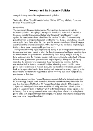 Norway and Its Economic Policies
Analytical essay on the Norwegian economic policies
Written by: JГіzsef GazsГі Module leader: PГ©ter BГЎrczy Module: Economic
Policies Wordcount: 3200
Introduction
The purpose of this essay is to examine Norway from the perspective of its
economic policies. I am trying to pay special attention to its recession resolution
technique in order to understand better why this country could preserve itself
against the most severe financial crisis of the last few decades. The reason why I
picked Norway as a topic is because I lived half a year there as an exchange student.
Apparently, I was there when the crisis was the most threatening to all the European
countries (in the autumn semester of 2008). However, I did not notice huge changes
in the ... Show more content on Helpwriting.net ...
The largest controversy regarding monetary policy in 2009 was probably the rate cut
in June, and to a lesser extent in May. By then, the economy had begun showing signs
of improvement, the government s expansionary fiscal policy was just starting to
have an impact, and the financial markets had improved rapidly on the back of lower
interest rates, government guarantees and ample liquidity. Along with the strong
signs that the economy was improving, there were growing concerns that the
extraordinarily low interest rates could initiate a housing market bubble. House
prices started to increase in January 2009, and have continued to climb gradually
back to their pre crisis levels. Some leading indicators and the strong recovery in the
financial and asset markets suggested an earlier recovery than what Norges Bank
emphasized at that time.
After the August meeting, Norges Bank communicated clearly its intention to start
its exit strategy. Norges Bank wanted to withdraw the extraordinary measures first
and then hike rates. On October 28, Norges Bank hiked rates by 25 basis points to
1.5 per cent and signalled that rates would be hiked by a further 25 basis points
either in December 2009 or February 2010 as for the monetary policy reports is the
following: Due to strong economic data, recovering financial markets, rising house
prices and a lack of pass through from the previous policy rate hikes to mortgage and
corporate rates, Norges Bank hiked
 