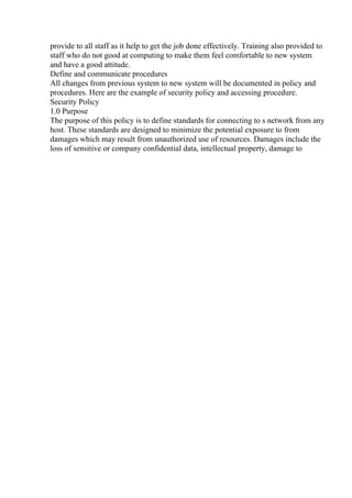 provide to all staff as it help to get the job done effectively. Training also provided to
staff who do not good at computing to make them feel comfortable to new system
and have a good attitude.
Define and communicate procedures
All changes from previous system to new system will be documented in policy and
procedures. Here are the example of security policy and accessing procedure.
Security Policy
1.0 Purpose
The purpose of this policy is to define standards for connecting to s network from any
host. These standards are designed to minimize the potential exposure to from
damages which may result from unauthorized use of resources. Damages include the
loss of sensitive or company confidential data, intellectual property, damage to
 