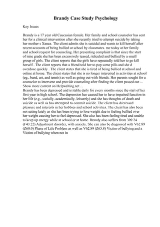 Brandy Case Study Psychology
Key Issues
Brandy is a 17 year old Caucasian female. Her family and school counselor has sent
her for a clinical intervention after she recently tried to attempt suicide by taking
her mother s Xanax. The client admits she is suicidal and wants to kill herself after
recent accounts of being bullied at school by classmates. me today at her family
and school request for counseling. Her presenting complaint is that since the start
of nine grade she has been excessively teased, ridiculed and bullied by a small
group of girls. The client reports that the girls have repeatedly told her to go kill
herself . The client reports that a friend told her to pop some pills and she d
overdose quickly . The client states that she is tired of being bullied at school and
online at home. The client states that she is no longer interested in activities at school
(eg., band, art, and tennis) as well as going out with friends. Her parents sought for a
counselor to intervene and provide counseling after finding the client passed out ...
Show more content on Helpwriting.net ...
Brandy has been depressed and irritable daily for every months since the start of her
first year in high school. The depression has caused her to have impaired function in
her life (e.g., socially, academically, leisurely) and she has thoughts of death and
suicide as well as has attempted to commit suicide. The client has decreased
pleasure and interests in her hobbies and school activities. The client has also been
not eating lately as she has been trying to lose weight due to feeling bullied over
her weight causing her to feel depressed. She also has been feeling tired and unable
to keep up energy while at school or at home. Brandy also suffers from 309.24
(F43.22) Adjustment disorder, with anxiety. She can also be diagnosed with V62.89
(Z60.0) Phase of Life Problem as well as V62.89 (Z65.8) Victim of bullying and a
Victim of bullying when not in
 