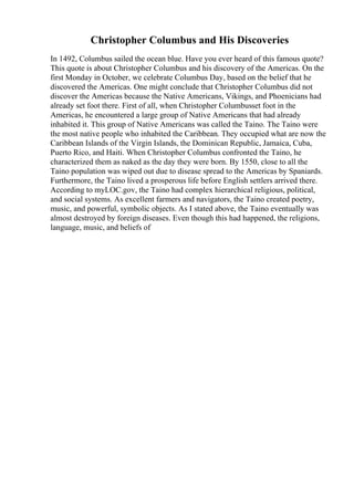 Christopher Columbus and His Discoveries
In 1492, Columbus sailed the ocean blue. Have you ever heard of this famous quote?
This quote is about Christopher Columbus and his discovery of the Americas. On the
first Monday in October, we celebrate Columbus Day, based on the belief that he
discovered the Americas. One might conclude that Christopher Columbus did not
discover the Americas because the Native Americans, Vikings, and Phoenicians had
already set foot there. First of all, when Christopher Columbusset foot in the
Americas, he encountered a large group of Native Americans that had already
inhabited it. This group of Native Americans was called the Taino. The Taino were
the most native people who inhabited the Caribbean. They occupied what are now the
Caribbean Islands of the Virgin Islands, the Dominican Republic, Jamaica, Cuba,
Puerto Rico, and Haiti. When Christopher Columbus confronted the Taino, he
characterized them as naked as the day they were born. By 1550, close to all the
Taino population was wiped out due to disease spread to the Americas by Spaniards.
Furthermore, the Taino lived a prosperous life before English settlers arrived there.
According to myLOC.gov, the Taino had complex hierarchical religious, political,
and social systems. As excellent farmers and navigators, the Taino created poetry,
music, and powerful, symbolic objects. As I stated above, the Taino eventually was
almost destroyed by foreign diseases. Even though this had happened, the religions,
language, music, and beliefs of
 