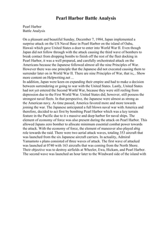 Pearl Harbor Battle Analysis
Pearl Harbor
Battle Analysis
On a pleasant and beautiful Sunday, December 7, 1984, Japan implemented a
surprise attack on the US Naval Base in Pearl Harbor on the island of Oahu,
Hawaii which gave United States a door to enter into World War II. Even though
Japan did not follow through with the attack causing the third wave of bombers to
break contact from dropping bombs to finish off the rest of the fleet docking in
Pearl Harbor, it was a well prepared, and carefully orchestrated attack on the
Americans because the Japanese followed almost all the nine Principles of War.
However there was one principle that the Japanese did not executed causing them to
surrender later on in World War II. There are nine Principles of War, that is;... Show
more content on Helpwriting.net ...
In addition, Japan were keen on expanding their empire and had to make a decision
between surrendering or going to war with the United States. Lastly, United States
had not yet entered the Second World War, because they were still reeling from
depression due to the First World War. United States did, however, still possess the
strongest naval fleets. In that perspective, the Japanese were almost as strong as
the American navy. As time passed, America favored more and more towards
joining the war. The Japanese anticipated a full blown naval war with America and
therefore, decided to act first by bombing Pearl Harbor which was a key terrain
feature in the Pacific due to it s massive and deep harbor for naval ships. The
element of economy of force was also present during the attack on Pearl Harbor. This
allowed Japans zero bomber to allocate minimum essential combat power towards
the attack. With the economy of force, the element of maneuver also played abig
role towards the raid. There were two aerial attack waves, totaling 353 aircraft that
was launched from the six Japanese aircraft carriers. In actuality, Admiral
Yamamoto s plans consisted of three waves of attack. The first wave of attacked
was launched at 0740 with 163 aircrafts that was coming from the North Shore.
Their objective was to destroy airfields at Wheeler, Ewa, Hickam, and Pearl Harbor.
The second wave was launched an hour later to the Windward side of the island with
 