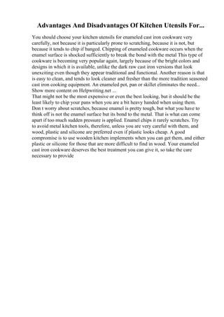 Advantages And Disadvantages Of Kitchen Utensils For...
You should choose your kitchen utensils for enameled cast iron cookware very
carefully, not because it is particularly prone to scratching, because it is not, but
because it tends to chip if banged. Chipping of enameled cookware occurs when the
enamel surface is shocked sufficiently to break the bond with the metal This type of
cookware is becoming very popular again, largely because of the bright colors and
designs in which it is available, unlike the dark raw cast iron versions that look
unexciting even though they appear traditional and functional. Another reason is that
is easy to clean, and tends to look cleaner and fresher than the more tradition seasoned
cast iron cooking equipment. An enameled pot, pan or skillet eliminates the need...
Show more content on Helpwriting.net ...
That might not be the most expensive or even the best looking, but it should be the
least likely to chip your pans when you are a bit heavy handed when using them.
Don t worry about scratches, because enamel is pretty tough, but what you have to
think off is not the enamel surface but its bond to the metal. That is what can come
apart if too much sudden pressure is applied. Enamel chips it rarely scratches. Try
to avoid metal kitchen tools, therefore, unless you are very careful with them, and
wood, plastic and silicone are preferred even if plastic looks cheap. A good
compromise is to use wooden kitchen implements when you can get them, and either
plastic or silicone for those that are more difficult to find in wood. Your enameled
cast iron cookware deserves the best treatment you can give it, so take the care
necessary to provide
 