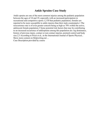 Ankle Sprains Case Study
Ankle sprains are one of the most common injuries among the pediatric population
between the ages of 10 and 19, especially with an increased participation in
recreational and competitive sports.1,2 Of that pediatric population, females are
reported to be more susceptible to ankle injuries than their male counterparts.1 The
reoccurrence rate is of even greater concern being as high as 70% within the active,
adolescent female population.3 Some potential risk factors that may be contributing
to an increased occurrence of anklesprains among this population are: leg dominance,
history of previous injury, contact or non contact injuries, postural control and body
size.2,3 According to Pozzi et al., in the International Journal of Sports Physical...
Show more content on Helpwriting.net ...
Case Description provided by course
 