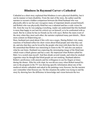 Blindness In Raymond Carver s Cathedral
Cathedral as a short story explained that blindness is not a physical disability, but it
can be manner or learn disability. From the start of the story, the author used the
narrator to recount a hidden comparison between the blind husband who was
physically able to see but can t recognize many of important details around himself,
and Robert who was physically blind but was a talented and has a wide vision for
life. from the way he was judging everything, reader can understand that this husband
is more than happy to not turn his critical eye on himself, or to be confronted with as
much. But he is alone he has no friends (as his wife says). Before the main event of
the story when they meet each other, the narrator explained many past details... Show
more content on Helpwriting.net ...
Here, husband just cared about if this wife was a negro. During Robert visit, many
reactions of husband reflect his short vision about blind people and what they can
do, and also that they can be loved by the people who treat with them like his wife.
He astonished that Robert was interesting to listen to the TV and also can analyze
what he can listen. Husband was expecting the stereotyping image of the blind man
which wears a black glasses and has a cane. He impressed when Robert called his
Bub, I m a scotch man myself. And then drunk several rounds, and when he smoked
cigarettes since he thought that blind people are not smoking. Husband admires
Robert s proficiency with utensils and his willingness to use his fingers at times
during the dinner. After his wife slept, he was driven crazy when Robert turned his
ears to the program in the TV was showing specific information about one of the
medieval artistic cathedrals and asked in the paintings were frescoes, but the narrator
can t remember what frescoes are. On this situation the author was trying to end the
story by showing how the difference in knowledge and vision between the two
 