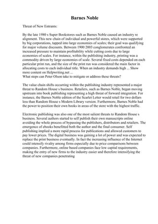 Barnes Noble
Threat of New Entrants:
By the late 1980 s Super Bookstores such as Barnes Noble caused an industry re
alignment. This new chain of individual and powerful stores, which were supported
by big corporations, tapped into large economies of scales; their goal was qualifying
for major volume discounts. Between 1900 2003 conglomerates confronted an
increased pressure to maintain profitability while cutting costs due to large
economies of scales. For instance, within the publishing industry, printing was a
commodity driven by large economies of scale. Several fixed costs depended on each
particular print run, and the size of the print run was considered the main factor in
allocating costs to each individual title. When an industry demands high ... Show
more content on Helpwriting.net ...
What steps can Peter Olson take to mitigate or address these threats?
The value chain shifts occurring within the publishing industry represented a major
threat to Random House s business. Retailers, such as Barnes Noble, began moving
upstream into book publishing representing a high threat of forward integration. For
instance, the Barnes Noble edition of the Scarlet Letter would retail for two dollars
less than Random House s Modern Library version. Furthermore, Barnes Noble had
the power to position their own books in areas of the store with the highest traffic.
Electronic publishing was also one of the most salient threats to Random House s
business. Several authors started to self publish their own manuscripts online
avoiding the whole process of bypassing the publishers, distributors and retailers. The
emergence of ebooks benefitted both the author and the final consumer. Self
publishing implied a more rapid process for publications and allowed customers to
pay lower prices. The digital business was gaining a lot of power and was expected to
replace the print business eventually. In fact the increasing influence of the Internet
could intensify rivalry among firms especially due to price comparisons between
companies. Furthermore, online based companies face low capital requirements,
making the entry of new firms to the industry easier and therefore intensifying the
threat of new companies penetrating
 