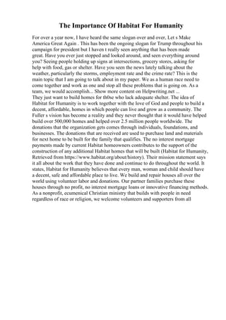 The Importance Of Habitat For Humanity
For over a year now, I have heard the same slogan over and over, Let s Make
America Great Again . This has been the ongoing slogan for Trump throughout his
campaign for president but I haven t really seen anything that has been made
great. Have you ever just stopped and looked around, and seen everything around
you? Seeing people holding up signs at intersections, grocery stores, asking for
help with food, gas or shelter. Have you seen the news lately talking about the
weather, particularly the storms, employment rate and the crime rate? This is the
main topic that I am going to talk about in my paper. We as a human race need to
come together and work as one and stop all these problems that is going on. As a
team, we would accomplish... Show more content on Helpwriting.net ...
They just want to build homes for th0se who lack adequate shelter. The idea of
Habitat for Humanity is to work together with the love of God and people to build a
decent, affordable, homes in which people can live and grow as a community. The
Fuller s vision has become a reality and they never thought that it would have helped
build over 500,000 homes and helped over 2.5 million people worldwide. The
donations that the organization gets comes through individuals, foundations, and
businesses. The donations that are received are used to purchase land and materials
for next home to be built for the family that qualifies. The no interest mortgage
payments made by current Habitat homeowners contributes to the support of the
construction of any additional Habitat homes that will be built (Habitat for Humanity,
Retrieved from https://www.habitat.org/about/history). Their mission statement says
it all about the work that they have done and continue to do throughout the world. It
states, Habitat for Humanity believes that every man, woman and child should have
a decent, safe and affordable place to live. We build and repair houses all over the
world using volunteer labor and donations. Our partner families purchase these
houses through no profit, no interest mortgage loans or innovative financing methods.
As a nonprofit, ecumenical Christian ministry that builds with people in need
regardless of race or religion, we welcome volunteers and supporters from all
 