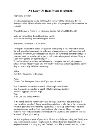 An Essay On Real Estate Investment
The Canny Investor
Investing in real estate can be fulfilling, but be wary of the pitfalls and do your
homework first! This article discusses some points that prospective investors need to
consider
When It Comes to Property Investment, a Crystal Ball Would Be Useful!
Make sure something doesn t burst your bubble!
Make sure something doesn t burst your bubble!
Real Estate Investment Is It for You?
For anyone with surplus funds, the question of investing in real estate often arises.
As with any other investment, the value can always go down as well as up but with
real estate investment, you re faced with a hands on experience from the word go. If
you want to sit back and wait for your pennies to turn into pounds without lifting a ...
Show more content on Helpwriting.net ...
Try to learn from the mistakes of others rather than your own and join property
related forums where you can take preventative measures and solve problems before
they become costly and time consuming.
Video
How to be Successful in Business
Photo
Tenants Can Trash your Properties if you aren t Careful
You ll no doubt accumulate a wealth of before pictures like this!
You ll no doubt accumulate a wealth of before pictures like this!
Source: Copyright of Stella Kaye
Text
What Can you Expect to Gain?
Is it a purely financial venture or do you envisage yourself as being in charge of
your own little kingdom? Doing something useful and productive in the community
can often provide a motive but the figures need to stack up and you must never let
sentimentality or idealism lead you into financial meltdown. There s no more
worthy a cause to fulfil than to keep the roof over your head and remember this can
be at stake if you get it wrong.
As well as gaining a sense of purpose in life and hopefully providing your family with
long term financial security (emphasis on the phrase long term because being a
property investor is no easy way to a fast buck) you ll be your own boss and avoid
 