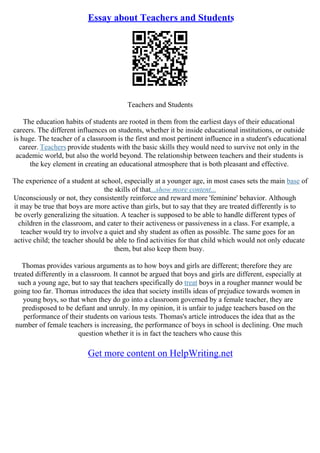 Essay about Teachers and Students
Teachers and Students
The education habits of students are rooted in them from the earliest days of their educational
careers. The different influences on students, whether it be inside educational institutions, or outside
is huge. The teacher of a classroom is the first and most pertinent influence in a student's educational
career. Teachers provide students with the basic skills they would need to survive not only in the
academic world, but also the world beyond. The relationship between teachers and their students is
the key element in creating an educational atmosphere that is both pleasant and effective.
The experience of a student at school, especially at a younger age, in most cases sets the main base of
the skills of that...show more content...
Unconsciously or not, they consistently reinforce and reward more 'feminine' behavior. Although
it may be true that boys are more active than girls, but to say that they are treated differently is to
be overly generalizing the situation. A teacher is supposed to be able to handle different types of
children in the classroom, and cater to their activeness or passiveness in a class. For example, a
teacher would try to involve a quiet and shy student as often as possible. The same goes for an
active child; the teacher should be able to find activities for that child which would not only educate
them, but also keep them busy.
Thomas provides various arguments as to how boys and girls are different; therefore they are
treated differently in a classroom. It cannot be argued that boys and girls are different, especially at
such a young age, but to say that teachers specifically do treat boys in a rougher manner would be
going too far. Thomas introduces the idea that society instills ideas of prejudice towards women in
young boys, so that when they do go into a classroom governed by a female teacher, they are
predisposed to be defiant and unruly. In my opinion, it is unfair to judge teachers based on the
performance of their students on various tests. Thomas's article introduces the idea that as the
number of female teachers is increasing, the performance of boys in school is declining. One much
question whether it is in fact the teachers who cause this
Get more content on HelpWriting.net
 
