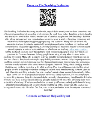 Essay on The Teaching Profession
The Teaching Profession Becoming an educator, especially in recent years has been considered one
of the most demanding yet rewarding professions in the work force today. Teaching, with its benefits
and intellectual motives has risen to become one of the most sought after jobs in society. But even
after taking such rewards into consideration, one might want to analyze how time consuming and
emotionally draining teaching young people may turn out to be. Along with its rewards and
demands, teaching is not only a potentially prestigious profession but also a very unique and
sometimes life long career opportunity. Exploring teaching has become a popular tactic in recent
years for people to make a better decision on whether or not teaching...show more content...
For the most part, teachers enjoy being able to work with young people in areas they may need
guidance in. For some however, helping people is not a top priority when it comes to the
teaching profession. Many jobs in society today do not offer the same types of benefits as ones in
this area of work. Teachers for example, enjoy holiday vacations, weather delays or postponements
and long summers in which they are paid for. Because teaching can become very time consuming,
teachers usually welcome these breaks to usually spend time with family, travel or enjoy hobbies
that they may not have been able to do while working. Paid time off is enough in itself to attract
people towards a teaching occupation and regular salaries have been increasing in recent years as
well. Over the past thirty to thirty–five years teacher's salaries have increased dramatically. It has
been shown that the average school teacher, who works in the Northeast, will make anywhere
between thirty–two and forty–five thousand dollars annually plus previously listed benefits. It is also
probable that these average salaries are only going to increase with time, thus attracting many more
to the field of teaching. With increased salaries, personal gratification, and enjoyable benefits being
a teacher's main attractant, job security should be at the top of this list as well. If a teacher has
been granted tenure after his or her first few years in their profession, he or she may not be removed
from their
Get more content on HelpWriting.net
 