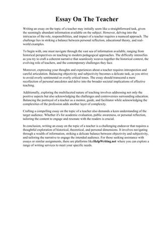 Essay On The Teacher
Writing an essay on the topic of a teacher may initially seem like a straightforward task, given
the seemingly abundant information available on the subject. However, delving into the
intricacies of the role, responsibilities, and impact of a teacher requires a nuanced approach. The
challenge lies in striking a balance between personal reflection, educational theory, and real-
world examples.
To begin with, one must navigate through the vast sea of information available, ranging from
historical perspectives on teaching to modern pedagogical approaches. The difficulty intensifies
as you try to craft a coherent narrative that seamlessly weaves together the historical context, the
evolving role of teachers, and the contemporary challenges they face.
Moreover, expressing your thoughts and experiences about a teacher requires introspection and
careful articulation. Balancing objectivity and subjectivity becomes a delicate task, as you strive
to avoid overly sentimental or overly critical tones. The essay should transcend a mere
recollection of personal anecdotes and delve into the broader societal implications of effective
teaching.
Additionally, exploring the multifaceted nature of teaching involves addressing not only the
positive aspects but also acknowledging the challenges and controversies surrounding education.
Balancing the portrayal of a teacher as a mentor, guide, and facilitator while acknowledging the
complexities of the profession adds another layer of complexity.
Crafting a compelling essay on the topic of a teacher also demands a keen understanding of the
target audience. Whether it's for academic evaluation, public awareness, or personal reflection,
tailoring the content to engage and resonate with the readers is crucial.
In conclusion, writing an essay on the topic of a teacher is a challenging endeavor that requires a
thoughtful exploration of historical, theoretical, and personal dimensions. It involves navigating
through a wealth of information, striking a delicate balance between objectivity and subjectivity,
and tailoring the narrative to engage the intended audience. For those seeking assistance with
essays or similar assignments, there are platforms likeHelpWriting.net where you can explore a
range of writing services to meet your specific needs.
Essay On The TeacherEssay On The Teacher
 