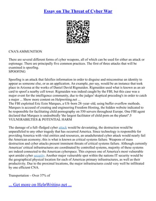 Essay on The Threat of Cyber War
CNA'S AMMUNITION
There are several different forms of cyber weapons, all of which can be used for either an attack or
espionage. There are principally five common practices. The first of three attacks that will be
examined is spoofing.
SPOOFING
Spoofing is an attack that falsifies information in order to disguise and misconstrue an identity to
appear as someone else, or as an application. An example, per say, would be an instance that took
place in Arizona at the works of Daniel David Rigmaiden. Rigmaiden used what is known as an air
card to spoof a nearby cell tower. Rigmaiden was indeed caught by the FBI, but this case was a
major event for the intelligence community, due to the judges' skeptical preceding's in order to catch
a major ... Show more content on Helpwriting.net ...
The FBI exploited Eric Eoin Marques, a US–born 28–year–old, using buffer overflow methods.
Marques is accused of creating and engineering Freedom Hosting, the hidden website indicated to
be responsible for facilitating child pornography on 550 servers throughout Europe. One FBI agent
declared that Marques is undoubtedly 'the largest facilitator of child porn on the planet".5
VULNERABILTIES & POTENTIAL HARM
The damage of a full–fledged cyber attack would be devastating, the destruction would be
unparalleled to any other tragedy that has occurred America. Since technology is responsible for
providing America with vital entities and resources, an unadulterated cyber attack would nearly fail
the American economy; this is what is known as critical systems failure. Weapons of mass
destruction and cyber attacks present imminent threats of critical systems failure. Although currently
Americas' critical infrastructures are coordinated by controlled systems, majority of these systems
are indeed connected to the American cyberspace. This exposes one of America's most vulnerable
spot amidst cyber security. Another major vulnerable spot within the nations IT security would be
the geographical physical location for each of Americas primary infrastructures, as well as their
productivity. Due to the proximal locations, the major infrastructures could very well be infiltrated
by one efficient CNA.
Transportation – Over 37% of
... Get more on HelpWriting.net ...
 