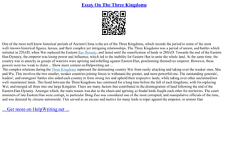 Essay On The Three Kingdoms
One of the most well know historical periods of Ancient China is the era of the Three Kingdoms, which records the period to some of the most
well–known historical figures, heroes, and their complex yet intriguing relationships. The Three Kingdoms was a period of unrest, and battles which
initiated in 220AD, when Wei replaced the Eastern Han Dynasty, and lasted until the reunification of lands in 280AD. Towards the end of the Eastern
Han Dynasty, the emperor was losing power and influence, which led to the inability for Eastern Han to unite the whole land. At the same time, the
country was in anarchy as groups of warriors were uprising and rebelling against Eastern Han, proclaiming themselves emperor. However, these
powers were too weak to claim ... Show more content on Helpwriting.net ...
The complex relations during the Three Kingdoms supressed the dominating country Wei from easily attacking and taking over the weaker ones, Shu
and Wu. This involves the two smaller, weaker countries joining forces to withstand the greater, and more powerful one. The outstanding generals',
leaders', and strategists' battles also aided each country to form strong ties and uphold their respective lands, while taking over other unclaimed/not
well–maintained lands. This bond between the Three Kingdoms has continued for a long time before the fall of each kingdoms, with Jin replacing
Wei, and merged all three into one large Kingdom. There are many factors that contributed to the disintegration of land following the end of the
Eastern Han Dynasty. Amongst which, the main reason was due to the chaos and uprising as feudal lords fought each other for territories. The court
ministers of late Eastern Han were corrupt, in particular Dong Zuo was considered one of the most corrupted, and manipulative officials of the time,
and was detested by citizens nationwide. This served as an excuse and motive for many lords to repel against the emperor, or restore Han
... Get more on HelpWriting.net ...
 