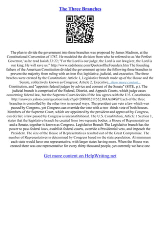 The Three Branches
The plan to divide the government into three branches was proposed by James Madison, at the
Constitutional Convention of 1787. He modeled the division from who he referred to as 'the Perfect
Governor,' as he read Isaiah 33:22; "For the Lord is our judge, the Lord is our lawgiver, the Lord is
our king; He will save us." http://www.eadshome.com/QuotesoftheFounders.htm The founding
fathers of the American Constitution divided the government up into the following three branches to
prevent the majority from ruling with an iron fist; legislative, judicial, and executive. The three
braches were created by the Constitution: Article 1, Legislative branch made up of the House and the
Senate, collectively known as Congress; Article 2, Executive...show more content...
Constitution, and "appoints federal judges by advice and consent of the Senate" (SITE, p.). The
judicial branch is comprised of the Federal, District, and Appeals Courts, which judge cases
concerning federal law, but the Supreme Court decides if the law agrees with the U.S. Constitution.
http://answers.yahoo.com/question/index?qid=20080521155230AAz04SP Each of the three
branches is controlled by the other two in several ways. The president can veto a law which was
passed by Congress, yet Congress can override the veto with a two–thirds vote of both houses.
Members of the Supreme Court, which are appointed by the president and approved by Congress,
can declare a law passed by Congress is unconstitutional. The U.S. Constitution, Article 1 Section 1,
states that the legislative branch be created from two separate bodies: a House of Representatives
and a Senate, together is known as Congress. Legislative Branch The Legislative branch has the
power to pass federal laws, establish federal courts, override a Presidential veto, and impeach the
President. The size of the House of Representatives resulted out of the Great Compromise. The
number of Representatives is determined by Congress based on the state population. At minimum
each state would have one representative, with larger states having more. When the House was
created there was one representative for every thirty thousand people, yet currently we have one
Get more content on HelpWriting.net
 