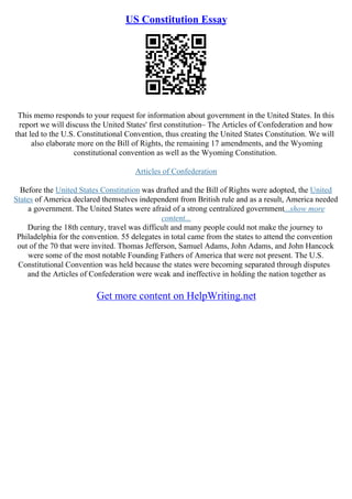 US Constitution Essay
This memo responds to your request for information about government in the United States. In this
report we will discuss the United States' first constitution– The Articles of Confederation and how
that led to the U.S. Constitutional Convention, thus creating the United States Constitution. We will
also elaborate more on the Bill of Rights, the remaining 17 amendments, and the Wyoming
constitutional convention as well as the Wyoming Constitution.
Articles of Confederation
Before the United States Constitution was drafted and the Bill of Rights were adopted, the United
States of America declared themselves independent from British rule and as a result, America needed
a government. The United States were afraid of a strong centralized government...show more
content...
During the 18th century, travel was difficult and many people could not make the journey to
Philadelphia for the convention. 55 delegates in total came from the states to attend the convention
out of the 70 that were invited. Thomas Jefferson, Samuel Adams, John Adams, and John Hancock
were some of the most notable Founding Fathers of America that were not present. The U.S.
Constitutional Convention was held because the states were becoming separated through disputes
and the Articles of Confederation were weak and ineffective in holding the nation together as
Get more content on HelpWriting.net
 