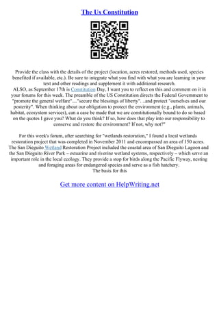 The Us Constitution
Provide the class with the details of the project (location, acres restored, methods used, species
benefited if available, etc.). Be sure to integrate what you find with what you are learning in your
text and other readings and supplement it with additional research.
ALSO, as September 17th is Constitution Day, I want you to reflect on this and comment on it in
your forums for this week. The preamble of the US Constitution directs the Federal Government to
"promote the general welfare"...."secure the blessings of liberty". ..and protect "ourselves and our
posterity". When thinking about our obligation to protect the environment (e.g., plants, animals,
habitat, ecosystem services), can a case be made that we are constitutionally bound to do so based
on the quotes I gave you? What do you think? If so, how does that play into our responsibility to
conserve and restore the environment? If not, why not?"
For this week's forum, after searching for "wetlands restoration," I found a local wetlands
restoration project that was completed in November 2011 and encompassed an area of 150 acres.
The San Dieguito Wetland Restoration Project included the coastal area of San Dieguito Lagoon and
the San Dieguito River Park – estuarine and riverine wetland systems, respectively – which serve an
important role in the local ecology. They provide a stop for birds along the Pacific Flyway, nesting
and foraging areas for endangered species and serve as a fish hatchery.
The basis for this
Get more content on HelpWriting.net
 