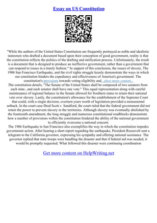 Essay on US Constitution
"While the authors of the United States Constitution are frequently portrayed as noble and idealistic
statesmen who drafted a document based upon their conception of good government, reality is that
the constitution reflects the politics of the drafting and ratification process. Unfortunately, the result
is a document that is designed to produce an ineffective government, rather than a government that
can respond to issues in a timely fashion." In support of this conclusion, the issues of slavery, The
1906 San Francisco Earthquake, and the civil rights struggle keenly demonstrate the ways in which
our constitution hinders the expediency and effectiveness of America's government. The
constitution's provisions towards voting eligibility and...show more content...
The constitution details, "The Senate of the United States shall be composed of two senators from
each state...and each senator shall have one vote." This equal representation along with careful
maintenance of regional balance in the Senate allowed for Southern states to retain their national
veto over slavery. Lastly, the constitution's allowance for the establishment of the Supreme Court
that could, with a single decision, overturn years worth of legislation provided a monumental
setback. In the court case Dred Scott v. Sandford, the court ruled that the federal government did not
retain the power to prevent slavery in the territories. Although slavery was eventually abolished by
the fourteenth amendment, the long struggle and numerous constitutional roadblocks demonstrate
how a number of provisions within the constitution hindered the ability of the national government
to efficiently overcome a national concern.
The 1906 Earthquake in San Francisco also exemplifies the way in which the constitution impedes
government action. After hearing a short report regarding the earthquake, President Roosevelt sent a
telegram to the California governor, expressing his sympathy and offering national assistance. The
governor replied that state troops were handling the disaster and that if federal aid was needed, it
would be promptly requested. What followed this disaster were continuing coordination
Get more content on HelpWriting.net
 