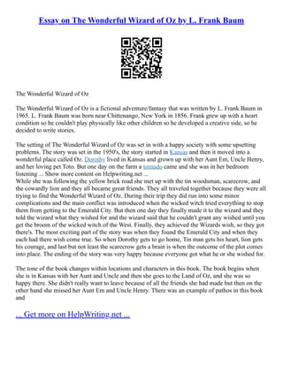 Essay on The Wonderful Wizard of Oz by L. Frank Baum
The Wonderful Wizard of Oz
The Wonderful Wizard of Oz is a fictional adventure/fantasy that was written by L. Frank Baum in
1965. L. Frank Baum was born near Chittenango, New York in 1856. Frank grew up with a heart
condition so he couldn't play physically like other children so he developed a creative side, so he
decided to write stories.
The setting of The Wonderful Wizard of Oz was set in with a happy society with some upsetting
problems. The story was set in the 1950's, the story started in Kansas and then it moved into a
wonderful place called Oz. Dorothy lived in Kansas and grown up with her Aunt Em, Uncle Henry,
and her loving pet Toto. But one day on the farm a tornado came and she was in her bedroom
listening ... Show more content on Helpwriting.net ...
While she was following the yellow brick road she met up with the tin woodsman, scarecrow, and
the cowardly lion and they all became great friends. They all traveled together because they were all
trying to find the Wonderful Wizard of Oz. During their trip they did run into some minor
complications and the main conflict was introduced when the wicked witch tried everything to stop
them from getting to the Emerald City. But then one day they finally made it to the wizard and they
told the wizard what they wished for and the wizard said that he couldn't grant any wished until you
get the broom of the wicked witch of the West. Finally, they achieved the Wizards wish, so they got
there's. The most exciting part of the story was when they found the Emerald City and when they
each had there wish come true. So when Dorothy gets to go home, Tin man gets his heart, lion gets
his courage, and last but not least the scarecrow gets a brain is when the outcome of the plot comes
into place. The ending of the story was very happy because everyone got what he or she wished for.
The tone of the book changes within locations and characters in this book. The book begins when
she is in Kansas with her Aunt and Uncle and then she goes to the Land of Oz, and she was so
happy there. She didn't really want to leave because of all the friends she had made but then on the
other hand she missed her Aunt Em and Uncle Henry. There was an example of pathos in this book
and
... Get more on HelpWriting.net ...
 