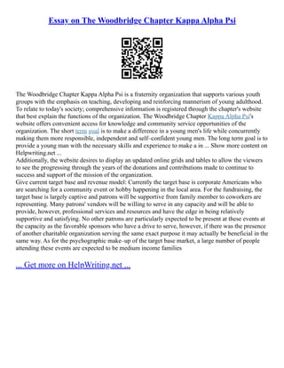 Essay on The Woodbridge Chapter Kappa Alpha Psi
The Woodbridge Chapter Kappa Alpha Psi is a fraternity organization that supports various youth
groups with the emphasis on teaching, developing and reinforcing mannerism of young adulthood.
To relate to today's society; comprehensive information is registered through the chapter's website
that best explain the functions of the organization. The Woodbridge Chapter Kappa Alpha Psi's
website offers convenient access for knowledge and community service opportunities of the
organization. The short term goal is to make a difference in a young men's life while concurrently
making them more responsible, independent and self–confident young men. The long term goal is to
provide a young man with the necessary skills and experience to make a in ... Show more content on
Helpwriting.net ...
Additionally, the website desires to display an updated online grids and tables to allow the viewers
to see the progressing through the years of the donations and contributions made to continue to
success and support of the mission of the organization.
Give current target base and revenue model: Currently the target base is corporate Americans who
are searching for a community event or hobby happening in the local area. For the fundraising, the
target base is largely captive and patrons will be supportive from family member to coworkers are
representing. Many patrons' vendors will be willing to serve in any capacity and will be able to
provide, however, professional services and resources and have the edge in being relatively
supportive and satisfying. No other patrons are particularly expected to be present at these events at
the capacity as the favorable sponsors who have a drive to serve, however, if there was the presence
of another charitable organization serving the same exact purpose it may actually be beneficial in the
same way. As for the psychographic make–up of the target base market, a large number of people
attending these events are expected to be medium income families
... Get more on HelpWriting.net ...
 