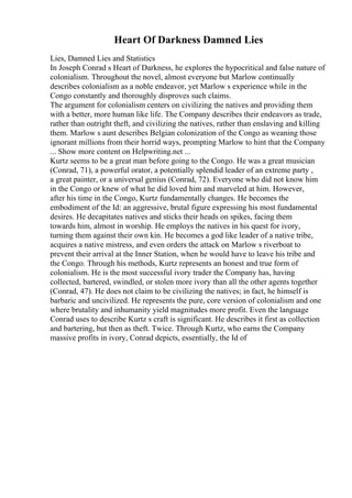 Heart Of Darkness Damned Lies
Lies, Damned Lies and Statistics
In Joseph Conrad s Heart of Darkness, he explores the hypocritical and false nature of
colonialism. Throughout the novel, almost everyone but Marlow continually
describes colonialism as a noble endeavor, yet Marlow s experience while in the
Congo constantly and thoroughly disproves such claims.
The argument for colonialism centers on civilizing the natives and providing them
with a better, more human like life. The Company describes their endeavors as trade,
rather than outright theft, and civilizing the natives, rather than enslaving and killing
them. Marlow s aunt describes Belgian colonization of the Congo as weaning those
ignorant millions from their horrid ways, prompting Marlow to hint that the Company
... Show more content on Helpwriting.net ...
Kurtz seems to be a great man before going to the Congo. He was a great musician
(Conrad, 71), a powerful orator, a potentially splendid leader of an extreme party ,
a great painter, or a universal genius (Conrad, 72). Everyone who did not know him
in the Congo or knew of what he did loved him and marveled at him. However,
after his time in the Congo, Kurtz fundamentally changes. He becomes the
embodiment of the Id: an aggressive, brutal figure expressing his most fundamental
desires. He decapitates natives and sticks their heads on spikes, facing them
towards him, almost in worship. He employs the natives in his quest for ivory,
turning them against their own kin. He becomes a god like leader of a native tribe,
acquires a native mistress, and even orders the attack on Marlow s riverboat to
prevent their arrival at the Inner Station, when he would have to leave his tribe and
the Congo. Through his methods, Kurtz represents an honest and true form of
colonialism. He is the most successful ivory trader the Company has, having
collected, bartered, swindled, or stolen more ivory than all the other agents together
(Conrad, 47). He does not claim to be civilizing the natives; in fact, he himself is
barbaric and uncivilized. He represents the pure, core version of colonialism and one
where brutality and inhumanity yield magnitudes more profit. Even the language
Conrad uses to describe Kurtz s craft is significant. He describes it first as collection
and bartering, but then as theft. Twice. Through Kurtz, who earns the Company
massive profits in ivory, Conrad depicts, essentially, the Id of
 