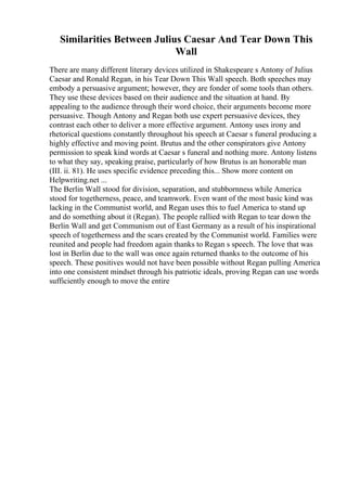 Similarities Between Julius Caesar And Tear Down This
Wall
There are many different literary devices utilized in Shakespeare s Antony of Julius
Caesar and Ronald Regan, in his Tear Down This Wall speech. Both speeches may
embody a persuasive argument; however, they are fonder of some tools than others.
They use these devices based on their audience and the situation at hand. By
appealing to the audience through their word choice, their arguments become more
persuasive. Though Antony and Regan both use expert persuasive devices, they
contrast each other to deliver a more effective argument. Antony uses irony and
rhetorical questions constantly throughout his speech at Caesar s funeral producing a
highly effective and moving point. Brutus and the other conspirators give Antony
permission to speak kind words at Caesar s funeral and nothing more. Antony listens
to what they say, speaking praise, particularly of how Brutus is an honorable man
(III. ii. 81). He uses specific evidence preceding this... Show more content on
Helpwriting.net ...
The Berlin Wall stood for division, separation, and stubbornness while America
stood for togetherness, peace, and teamwork. Even want of the most basic kind was
lacking in the Communist world, and Regan uses this to fuel America to stand up
and do something about it (Regan). The people rallied with Regan to tear down the
Berlin Wall and get Communism out of East Germany as a result of his inspirational
speech of togetherness and the scars created by the Communist world. Families were
reunited and people had freedom again thanks to Regan s speech. The love that was
lost in Berlin due to the wall was once again returned thanks to the outcome of his
speech. These positives would not have been possible without Regan pulling America
into one consistent mindset through his patriotic ideals, proving Regan can use words
sufficiently enough to move the entire
 