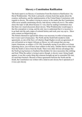 Slavery s Constitution Ratification
The book report is on Slavery s Constitution From Revolution to Ratification 1 by
David Waldstreicher. This book is primarily a history book that speaks about the
creation, ratification, and the implementation of the United States Constitution with
regards to slavery. The author is trying to convey to the reader that the Constitution,
while never actually mentioning slavery, had slavery written all over it. The author
chose this topic to talk about because it s very clear by reading Constitution once
that there isn t much discussion about slavery. What Waldstreicher would argue is
that this conception is wrong, and the only way to understand that it is incorrect is
to go back into the early stages of colonial history and work your way up to... Show
more content on Helpwriting.net ...
The framers themselves agreed that silence was necessary in order to keep peace,
but it wasn t just to keep peace. The North and the South both needed to make
agreements, as one of the Son s of Liberties Hugh Hughes reveals an agreement, If
you will permit us to import Africans as Slaves, we will consent that you may
export Americans, as soldier s (129 130). Essentially saying if you allow us to keep
importing slaves, you will have more soldiers in the army, whether that be white men
from the South or slaves from the South. There were other obvious advantages like
the North giving business to Southern Slaveholders for slave necessities like clothing
and food. What the author is trying to prove though, is slavery wasn t being fought
against, it was like a petty thing that someone brought up just to remember Oh wait,
we need their business. Because of these agreements between the North and the
South, the Constitution was written with a mind on anti slavery but it operated as if
it was a pro slavery
 