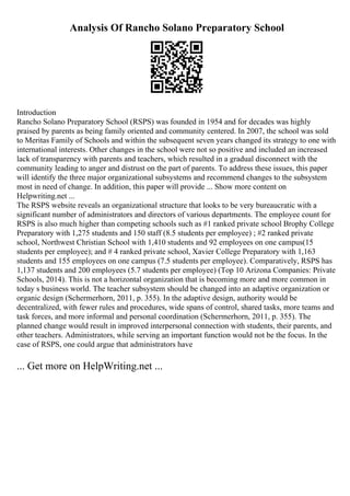 Analysis Of Rancho Solano Preparatory School
Introduction
Rancho Solano Preparatory School (RSPS) was founded in 1954 and for decades was highly
praised by parents as being family oriented and community centered. In 2007, the school was sold
to Meritas Family of Schools and within the subsequent seven years changed its strategy to one with
international interests. Other changes in the school were not so positive and included an increased
lack of transparency with parents and teachers, which resulted in a gradual disconnect with the
community leading to anger and distrust on the part of parents. To address these issues, this paper
will identify the three major organizational subsystems and recommend changes to the subsystem
most in need of change. In addition, this paper will provide ... Show more content on
Helpwriting.net ...
The RSPS website reveals an organizational structure that looks to be very bureaucratic with a
significant number of administrators and directors of various departments. The employee count for
RSPS is also much higher than competing schools such as #1 ranked private school Brophy College
Preparatory with 1,275 students and 150 staff (8.5 students per employee) ; #2 ranked private
school, Northwest Christian School with 1,410 students and 92 employees on one campus(15
students per employee); and # 4 ranked private school, Xavier College Preparatory with 1,163
students and 155 employees on one campus (7.5 students per employee). Comparatively, RSPS has
1,137 students and 200 employees (5.7 students per employee) (Top 10 Arizona Companies: Private
Schools, 2014). This is not a horizontal organization that is becoming more and more common in
today s business world. The teacher subsystem should be changed into an adaptive organization or
organic design (Schermerhorn, 2011, p. 355). In the adaptive design, authority would be
decentralized, with fewer rules and procedures, wide spans of control, shared tasks, more teams and
task forces, and more informal and personal coordination (Schermerhorn, 2011, p. 355). The
planned change would result in improved interpersonal connection with students, their parents, and
other teachers. Administrators, while serving an important function would not be the focus. In the
case of RSPS, one could argue that administrators have
... Get more on HelpWriting.net ...
 