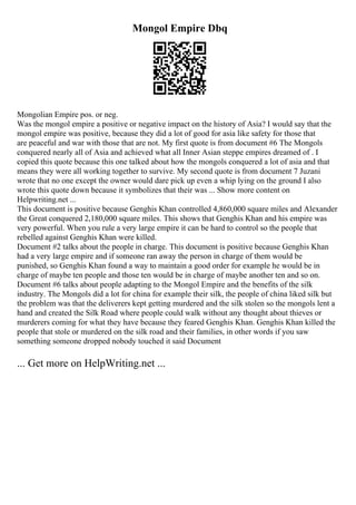 Mongol Empire Dbq
Mongolian Empire pos. or neg.
Was the mongol empire a positive or negative impact on the history of Asia? I would say that the
mongol empire was positive, because they did a lot of good for asia like safety for those that
are peaceful and war with those that are not. My first quote is from document #6 The Mongols
conquered nearly all of Asia and achieved what all Inner Asian steppe empires dreamed of . I
copied this quote because this one talked about how the mongols conquered a lot of asia and that
means they were all working together to survive. My second quote is from document 7 Juzani
wrote that no one except the owner would dare pick up even a whip lying on the ground I also
wrote this quote down because it symbolizes that their was ... Show more content on
Helpwriting.net ...
This document is positive because Genghis Khan controlled 4,860,000 square miles and Alexander
the Great conquered 2,180,000 square miles. This shows that Genghis Khan and his empire was
very powerful. When you rule a very large empire it can be hard to control so the people that
rebelled against Genghis Khan were killed.
Document #2 talks about the people in charge. This document is positive because Genghis Khan
had a very large empire and if someone ran away the person in charge of them would be
punished, so Genghis Khan found a way to maintain a good order for example he would be in
charge of maybe ten people and those ten would be in charge of maybe another ten and so on.
Document #6 talks about people adapting to the Mongol Empire and the benefits of the silk
industry. The Mongols did a lot for china for example their silk, the people of china liked silk but
the problem was that the deliverers kept getting murdered and the silk stolen so the mongols lent a
hand and created the Silk Road where people could walk without any thought about thieves or
murderers coming for what they have because they feared Genghis Khan. Genghis Khan killed the
people that stole or murdered on the silk road and their families, in other words if you saw
something someone dropped nobody touched it said Document
... Get more on HelpWriting.net ...
 