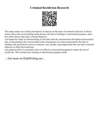 Criminal Recidivism Research
This study makes use of data and statistics to discuss on the topic of criminal recidivism. It shows
issues such as the overcrowding inside prisons, the lack of funding to correctional programs, and a
few others factors that lead a criminal behavior.
Lori began her study by demonstrating in first place that the American has the highest incarceration
rate, in second place the overcrowding in the consequence of a mass incarceration, the lack of
funding, and social factors such as economic, race, gender, and employment that can lead a criminal
behavior or effect the recidivism.
Lori purposes that it is essential to have an effective correctional program to reduce the rate of
recidivism. This include more funding in educational programs inside
... Get more on HelpWriting.net ...
 