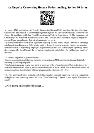 An Enquiry Concerning Human Understanding, Section 10 Essay
In Hume s 1748 publication: An Enquiry Concerning Human Understanding , Section 10 is titled
Of Miracles. This section is an extended argument against the veracity of miracles. In response to
Hume, Richard Price published Four Dissertations in 1768. In Dissertation IV, The Importance of
Christianity, the Nature of Historical Evidence and Miracles, Price outlines a Bayesian argument
against Hume s conclusions that miracles cannot ever occur.
My thesis is that Price s Bayesian argument, arguably the first use of Bayes Theorem to challenge
another published argument fails. It fails on three fronts: it mischaracterizes Hume s argument as
non conditional; it improperly employs a Bayesian model test case of newspaper reporting; and it
does not consider the effects of the preliminary seeding of probabilities for its Bayesian model of
miracles.
1.0 Hume s Argument Against Miracles
Hume s argument is multi faceted but most commentators (Millican, Earman) agree that the key
summary occurs in paragraph 13.
The plain consequence is (and tis a general maxim worthy of our attention) That no testimony is
sufficient to establish a miracle, unless the testimony be of such a kind, that its falsehood would be
more miraculous, than the fact, which it endeavours to establish... (E 10.13)
This first quote establishes a simple probability model of a miracle occurring (Miracle Happening:
MH) given a true testimony about that event (True Testimony: TT) and Hume argues that it must be
greater
... Get more on HelpWriting.net ...
 