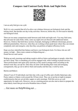 Compare And Contrast Early Birds And Night Owls
I am an early bird give me a job:
Well it is very essential that all of us drive out a balance between our biological clock and the
ticking clock, that decides our day to day activities. However, before this, we first need to identify
our biological clock.
There are too many comparisons made between early birds and night owls. You may find some,
that advocate for early birds; while, some say night owls are blessed with additional talents.
However, I believe that both these sections of people, belonging to different chronotype, possess
different potentialities. However, when they are working at their peak hours where they can remain
completely alert and energetic; only then they can perform at highest efficiency levels.
Hope you have identified that balance and know your biological clock. For those who are still
unsure, its high ... Show more content on Helpwriting.net ...
Postal Service mail carrier:
Waking up early mornings and taking rounds to deliver letters and packages to people, when they
are fast a sleep. This is something you will be engaged with, while working in postal services.
These professionals start quite early each day as they need to arrange mails according to the
shortest route they can opt for. Once they are done with deciding their route and arranging
consignments, they go out to deliver them and usually end their day s work by noon.
Barista and Bakers:
Almost 9 out of 10 individuals start their day with a cup of coffee and a freshly baked pan cake.
Pastry makers or bakers work around the 24 hour clock. They can sit up late at night to prepare
confectioneries that are served after supper or early mornings. Well this serves as a job
opportunity for night owls. However, you as a morning person can also start at dawn to prepare the
same bakery items that get served at breakfast time or lunch
... Get more on HelpWriting.net ...
 