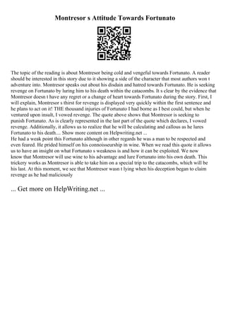 Montresor s Attitude Towards Fortunato
The topic of the reading is about Montresor being cold and vengeful towards Fortunato. A reader
should be interested in this story due to it showing a side of the character that most authors won t
adventure into. Montresor speaks out about his disdain and hatred towards Fortunato. He is seeking
revenge on Fortunato by luring him to his death within the catacombs. It s clear by the evidence that
Montresor doesn t have any regret or a change of heart towards Fortunato during the story. First, I
will explain, Montresor s thirst for revenge is displayed very quickly within the first sentence and
he plans to act on it! THE thousand injuries of Fortunato I had borne as I best could, but when he
ventured upon insult, I vowed revenge. The quote above shows that Montresor is seeking to
punish Fortunato. As is clearly represented in the last part of the quote which declares, I vowed
revenge. Additionally, it allows us to realize that he will be calculating and callous as he lures
Fortunato to his death.... Show more content on Helpwriting.net ...
He had a weak point this Fortunato although in other regards he was a man to be respected and
even feared. He prided himself on his connoisseurship in wine. When we read this quote it allows
us to have an insight on what Fortunato s weakness is and how it can be exploited. We now
know that Montresor will use wine to his advantage and lure Fortunato into his own death. This
trickery works as Montresor is able to take him on a special trip to the catacombs, which will be
his last. At this moment, we see that Montresor wasn t lying when his deception began to claim
revenge as he had maliciously
... Get more on HelpWriting.net ...
 