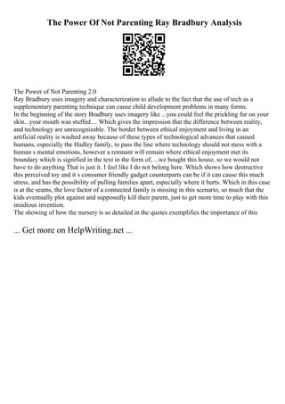 The Power Of Not Parenting Ray Bradbury Analysis
The Power of Not Parenting 2.0
Ray Bradbury uses imagery and characterization to allude to the fact that the use of tech as a
supplementary parenting technique can cause child development problems in many forms.
In the beginning of the story Bradbury uses imagery like ...you could feel the prickling fur on your
skin...your mouth was stuffed.... Which gives the impression that the difference between reality,
and technology are unrecognizable. The border between ethical enjoyment and living in an
artificial reality is washed away because of these types of technological advances that caused
humans, especially the Hadley family, to pass the line where technology should not mess with a
human s mental emotions, however a remnant will remain where ethical enjoyment met its
boundary which is signified in the text in the form of, ...we bought this house, so we would not
have to do anything That is just it. I feel like I do not belong here. Which shows how destructive
this perceived toy and it s consumer friendly gadget counterparts can be if it can cause this much
stress, and has the possibility of pulling families apart, especially where it hurts. Which in this case
is at the seams, the love factor of a connected family is missing in this scenario, so much that the
kids eventually plot against and supposedly kill their parent, just to get more time to play with this
insidious invention.
The showing of how the nursery is so detailed in the quotes exemplifies the importance of this
... Get more on HelpWriting.net ...
 