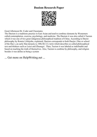 Daoism Research Paper
Good Afternoon Dr. Coder and Classmates
The Daoism is a traditions practice in East Asian and tend to combine elements by Westerners
called contemplation, exercise, psychology, and medicine. The Daoism it was also called it Taoism
which it was one of two great indigenous philosophical tradition of China. According to Daoist
philosophy by Ronnie Littlejohn, explained, Daoism corresponds to both Daojia ( Dao or school
of the Dao ), an early Han dynasty (c.100s B.C.E.) term which describes so called philosophical
text and thinkers such as Laozi and Zhuangzi . Then, Taoism it was labeled as indefinable and
based on teaching the truth of themselves. Also, Taoism is combine by philosophy, and religion
besides it was define as being a system
... Get more on HelpWriting.net ...
 