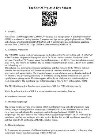 The Use Of Pvp As A Dye Solvent
3.1Material
Polysulfone (INFO) supplied by (COMPANY) is used as a base polymer. N dimethylformamide
(DMF) as a solvent in casting solution, 2 propanol as a dye solvent, polyvinylpyrrolidone (INFO)
and n hexane are obtained from (COMPANY). ZIF 8 nanoparticles as a modification agent are
obtained from (COMPANY). Dye (INFO) is obtained from (COMPANY).
3.2Membrane Preparation
The PSU/DMF casting solution was prepared by dissolving 18 wt% polysulfone and 1.5 wt% PVP
in DMF at room temperature in magnetic stirrer for 24 h to ensure complete dissolution of the
polymer. The role of PVP was as a pore former (Rahimpour et al., 2012). Then, the solution was set
aside for 12 h to remove air bubbles. The lid of the container was kept closed ... Show more content
on Helpwriting.net ...
This solution was then warmed to room temperature and then mixed with the PSU pre polymer
solution. The mixed solution was further sonicated for 10 min to minimize nanoparticle
aggregation and sedimentation. The resulting homogeneous solution was stirred and cross linked
for another 2 h to give enough viscosity for membrane casting. Finally the solution was casted
rapidly onto a spongy ultraп¬Ѓltration support with a doctor blade and was dried overnight at
room temperature. The membrane was further annealed at 80п‚°C for 4 h (Fang et al., 2014).
The ZIF 8 loading is deп¬Ѓned as mass proportion of ZIF 8 in PSU which is given by
While the volume fraction of ZIF 8 in mixed matrix membrane is deп¬Ѓned as
3.4Membrane characterization
3.4.1Surface morphology
The surface morphology and cross section of NF membranes before and after experiment were
studied using a scanning electron microscope (SEM) (MODEL). The membrane was cut into 1
cm x 1 cm size and subjected to imaging at a defined magnification of 10,000X for top
morphology. The SEM analysis was conducted at an accelerating voltage of 25 kV to observe the
membrane s surface morphologies and cross section. Before that, the NF membranes were dried
and then coated with gold using a (MODEL) sputter coater.
3.4.2Functional group
To demonstrate the presence of different functional groups on membrane surface, before and after
experiment, Fourier transform infrared (FTIR) (MODEL)
 