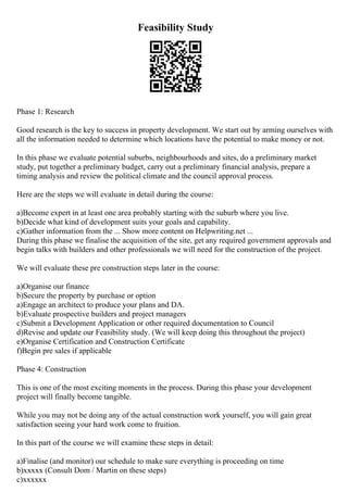 Feasibility Study
Phase 1: Research
Good research is the key to success in property development. We start out by arming ourselves with
all the information needed to determine which locations have the potential to make money or not.
In this phase we evaluate potential suburbs, neighbourhoods and sites, do a preliminary market
study, put together a preliminary budget, carry out a preliminary financial analysis, prepare a
timing analysis and review the political climate and the council approval process.
Here are the steps we will evaluate in detail during the course:
a)Become expert in at least one area probably starting with the suburb where you live.
b)Decide what kind of development suits your goals and capability.
c)Gather information from the ... Show more content on Helpwriting.net ...
During this phase we finalise the acquisition of the site, get any required government approvals and
begin talks with builders and other professionals we will need for the construction of the project.
We will evaluate these pre construction steps later in the course:
a)Organise our finance
b)Secure the property by purchase or option
a)Engage an architect to produce your plans and DA.
b)Evaluate prospective builders and project managers
c)Submit a Development Application or other required documentation to Council
d)Revise and update our Feasibility study. (We will keep doing this throughout the project)
e)Organise Certification and Construction Certificate
f)Begin pre sales if applicable
Phase 4: Construction
This is one of the most exciting moments in the process. During this phase your development
project will finally become tangible.
While you may not be doing any of the actual construction work yourself, you will gain great
satisfaction seeing your hard work come to fruition.
In this part of the course we will examine these steps in detail:
a)Finalise (and monitor) our schedule to make sure everything is proceeding on time
b)xxxxx (Consult Dom / Martin on these steps)
c)xxxxxx
 